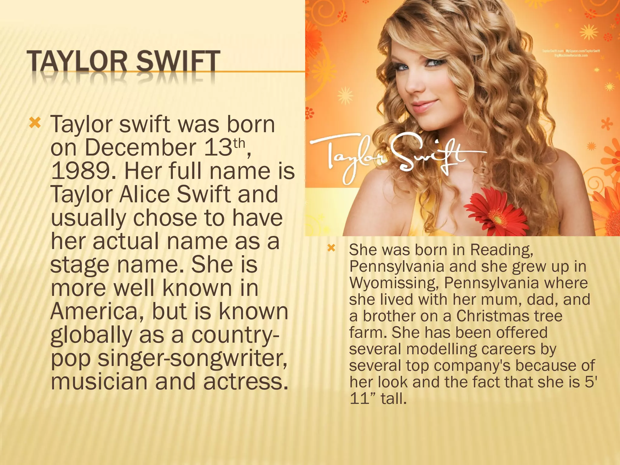 Taylor swift was born on December 13 th , 1989. Her full name is Taylor Alice Swift and usually chose to have her actual name as a stage name. She is more well known in America, but is known globally as a country-pop singer-songwriter, musician and actress.  She was born in Reading, Pennsylvania and she grew up in Wyomissing, Pennsylvania where she lived with her mum, dad, and a brother on a Christmas tree farm. She has been offered several modelling careers by several top company's because of her look and the fact that she is 5' 11” tall.  