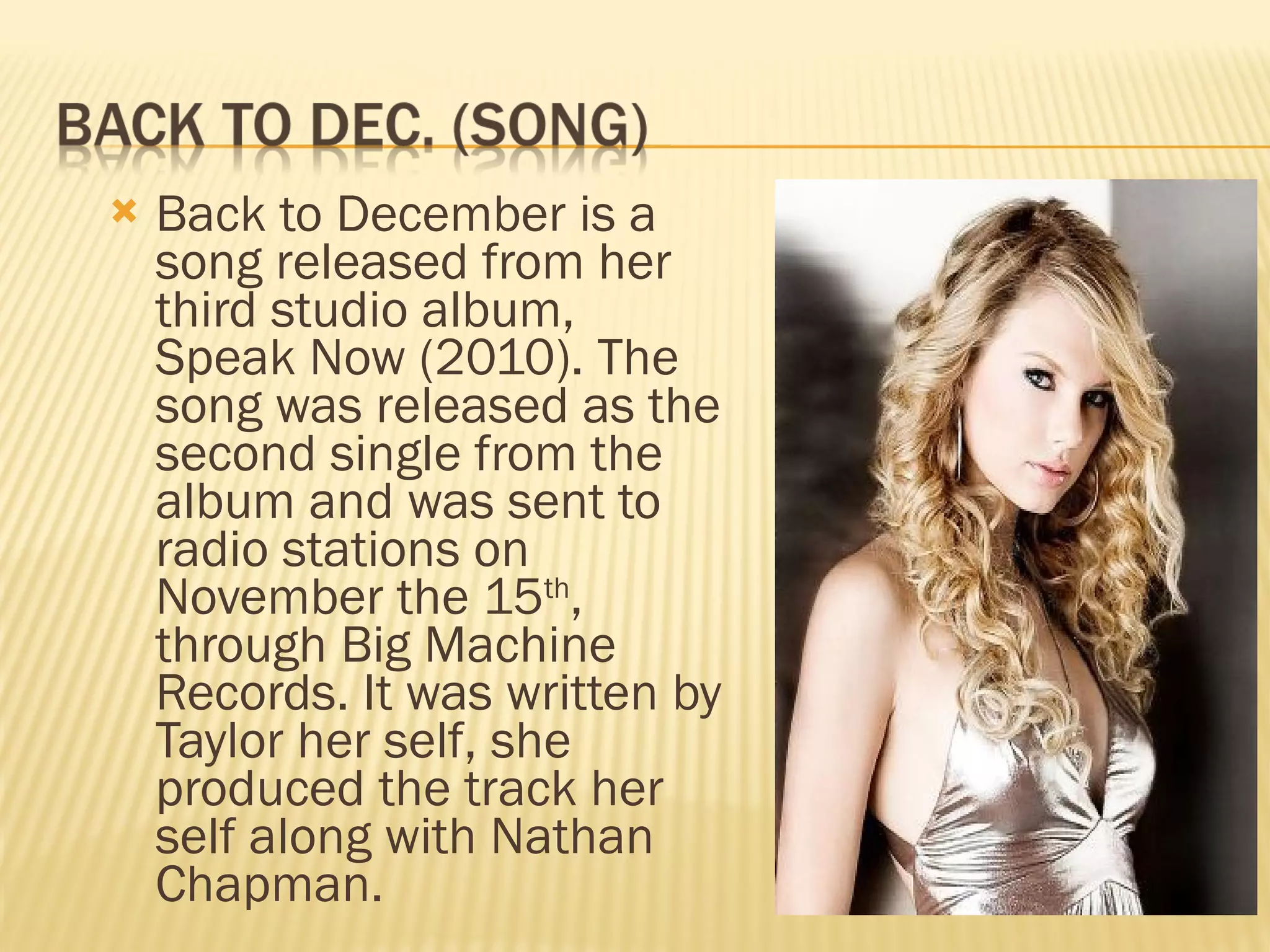 Back to December is a song released from her third studio album, Speak Now (2010). The song was released as the second single from the album and was sent to radio stations on November the 15 th , through Big Machine Records. It was written by Taylor her self, she produced the track her self along with Nathan Chapman.  