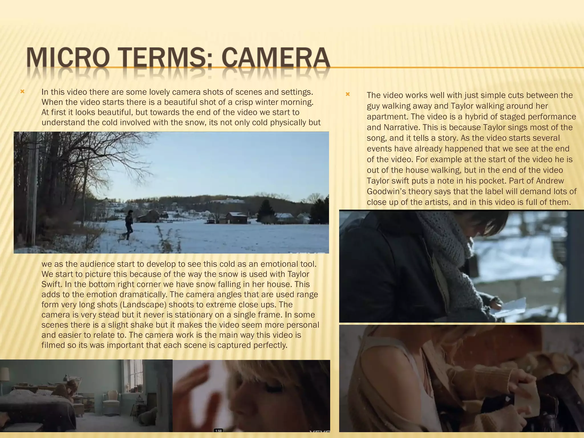 In this video there are some lovely camera shots of scenes and settings. When the video starts there is a beautiful shot of a crisp winter morning. At first it looks beautiful, but towards the end of the video we start to understand the cold involved with the snow, its not only cold physically but  we as the audience start to develop to see this cold as an emotional tool.  We start to picture this because of the way the snow is used with Taylor Swift. In the bottom right corner we have snow falling in her house. This adds to the emotion dramatically. The camera angles that are used range form very long shots (Landscape) shoots to extreme close ups. The camera is very stead but it never is stationary on a single frame. In some scenes there is a slight shake but it makes the video seem more personal and easier to relate to. The camera work is the main way this video is filmed so its was important that each scene is captured perfectly. The video works well with just simple cuts between the guy walking away and Taylor walking around her apartment. The video is a hybrid of staged performance and Narrative. This is because Taylor sings most of the song, and it tells a story. As the video starts several events have already happened that we see at the end of the video. For example at the start of the video he is out of the house walking, but in the end of the video Taylor swift puts a note in his pocket. Part of Andrew Goodwin’s theory says that the label will demand lots of close up of the artists, and in this video is full of them. 