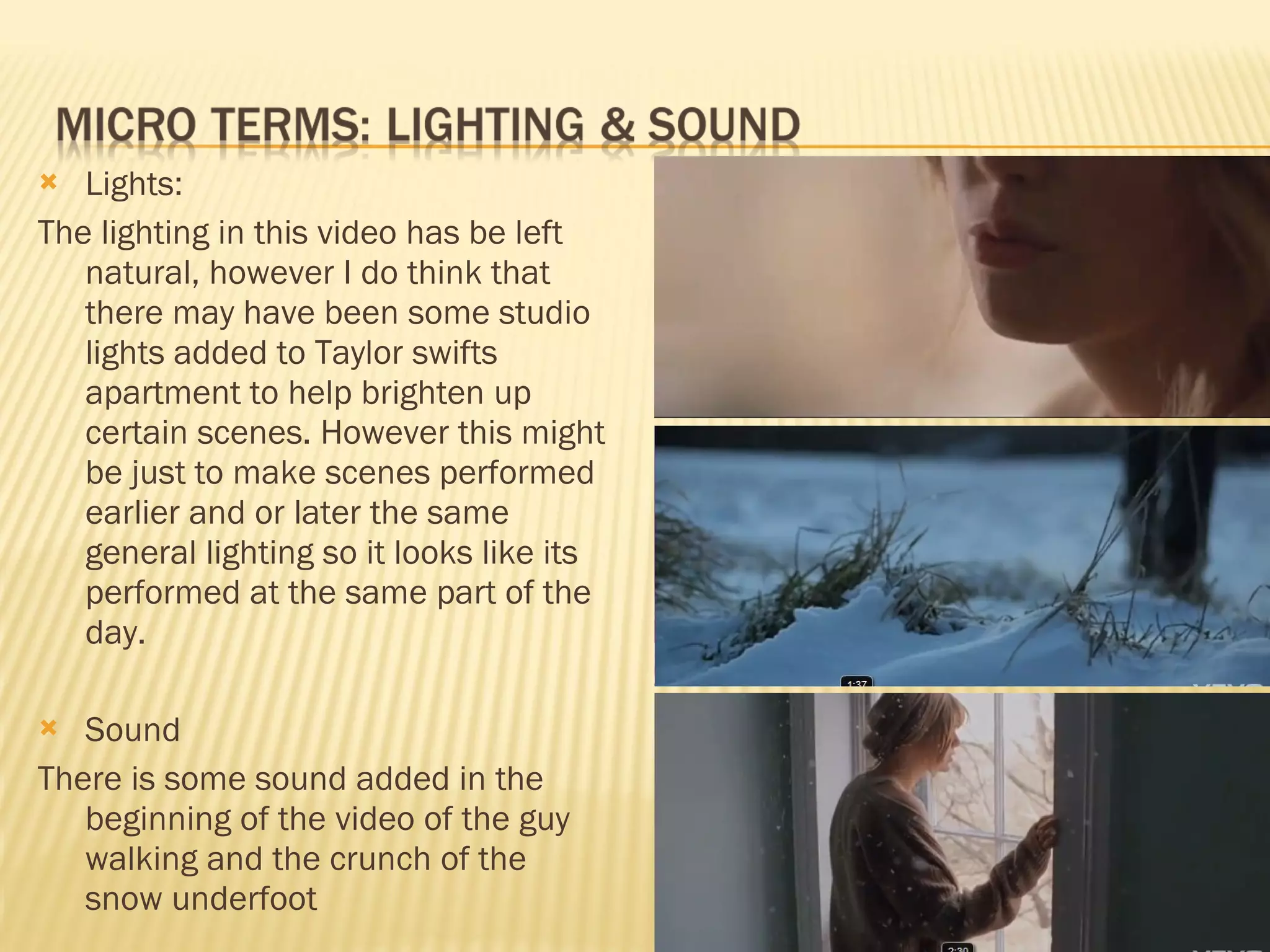 Lights: The lighting in this video has be left natural, however I do think that there may have been some studio lights added to Taylor swifts apartment to help brighten up certain scenes. However this might be just to make scenes performed earlier and or later the same general lighting so it looks like its performed at the same part of the day.  Sound There is some sound added in the beginning of the video of the guy walking and the crunch of the snow underfoot 