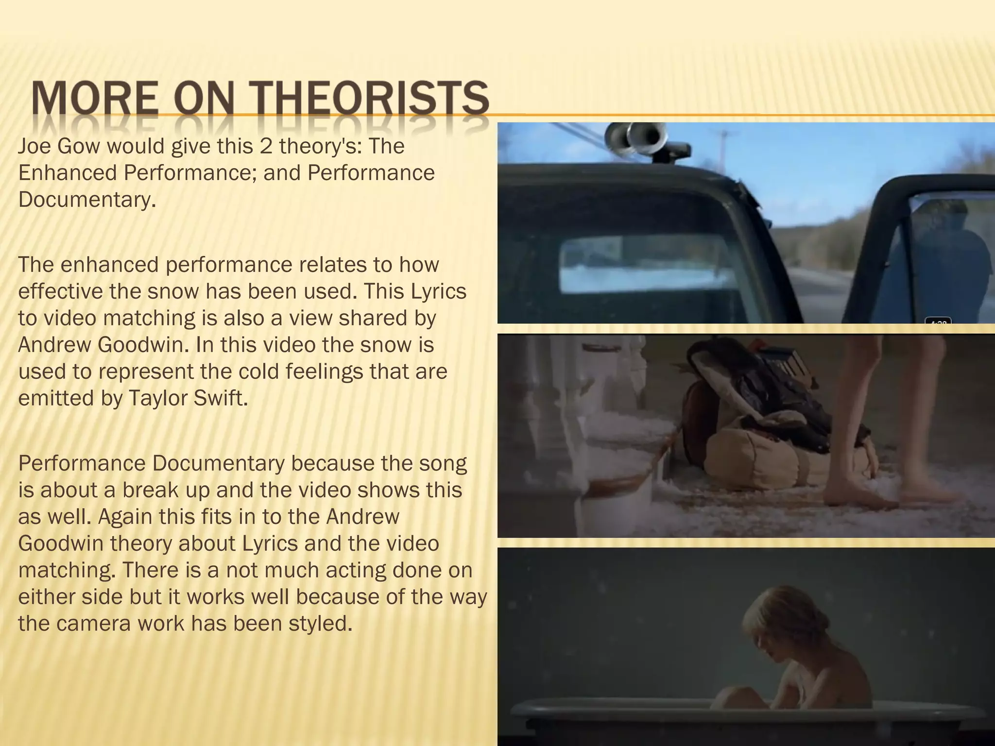 Joe Gow would give this 2 theory's: The Enhanced Performance; and Performance Documentary.  The enhanced performance relates to how effective the snow has been used. This Lyrics to video matching is also a view shared by Andrew Goodwin. In this video the snow is used to represent the cold feelings that are emitted by Taylor Swift.  Performance Documentary because the song is about a break up and the video shows this as well. Again this fits in to the Andrew Goodwin theory about Lyrics and the video matching. There is a not much acting done on either side but it works well because of the way the camera work has been styled. 