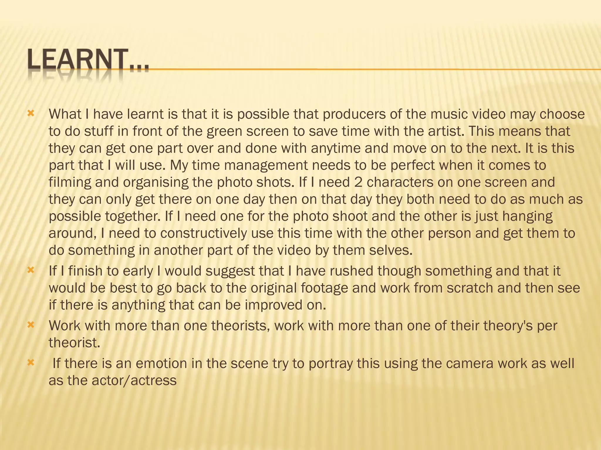 What I have learnt is that it is possible that producers of the music video may choose to do stuff in front of the green screen to save time with the artist. This means that they can get one part over and done with anytime and move on to the next. It is this part that I will use. My time management needs to be perfect when it comes to filming and organising the photo shots. If I need 2 characters on one screen and they can only get there on one day then on that day they both need to do as much as possible together. If I need one for the photo shoot and the other is just hanging around, I need to constructively use this time with the other person and get them to do something in another part of the video by them selves.  If I finish to early I would suggest that I have rushed though something and that it would be best to go back to the original footage and work from scratch and then see if there is anything that can be improved on.  Work with more than one theorists, work with more than one of their theory's per theorist. If there is an emotion in the scene try to portray this using the camera work as well as the actor/actress 