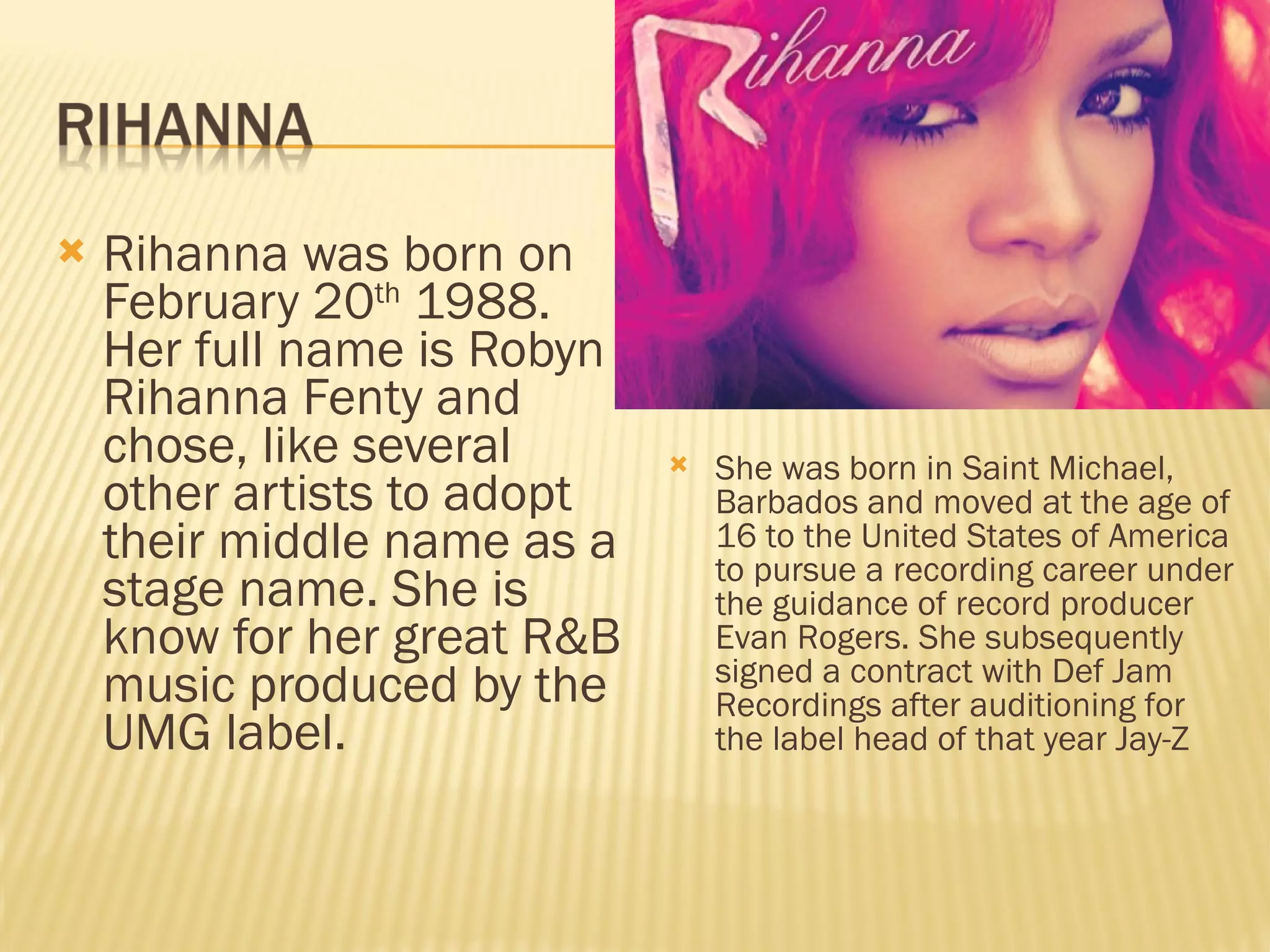 Rihanna was born on February 20 th  1988. Her full name is Robyn Rihanna Fenty and chose, like several other artists to adopt their middle name as a stage name. She is know for her great R&B music produced by the UMG label.  She was born in Saint Michael, Barbados and moved at the age of 16 to the United States of America to pursue a recording career under the guidance of record producer Evan Rogers. She subsequently signed a contract with Def Jam Recordings after auditioning for the label head of that year Jay-Z 