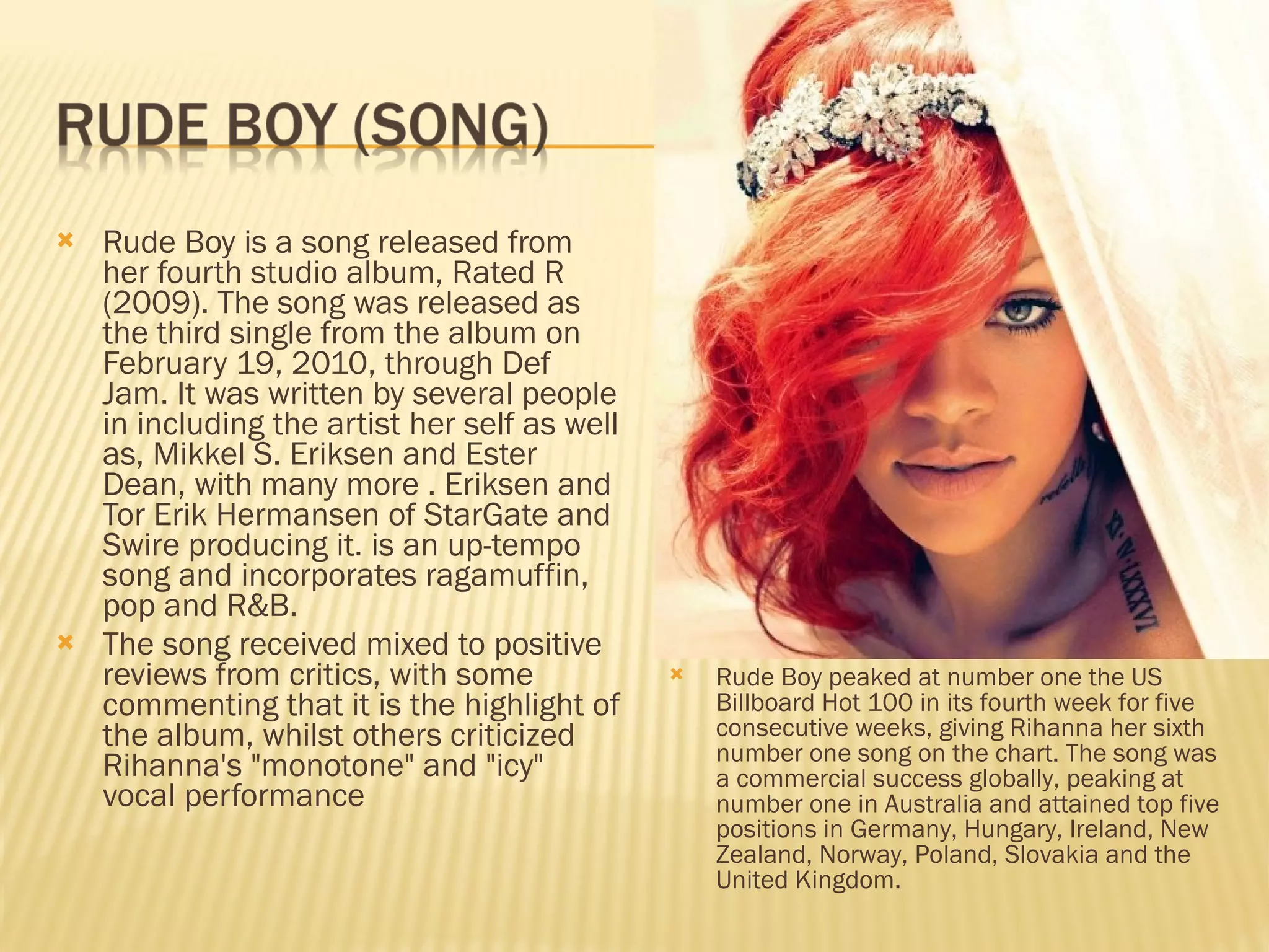 Rude Boy is a song released from her fourth studio album, Rated R (2009). The song was released as the third single from the album on February 19, 2010, through Def Jam. It was written by several people in including the artist her self as well as, Mikkel S. Eriksen and Ester Dean, with many more . Eriksen and Tor Erik Hermansen of StarGate and Swire producing it. is an up-tempo song and incorporates ragamuffin, pop and R&B. The song received mixed to positive reviews from critics, with some commenting that it is the highlight of the album, whilst others criticized Rihanna's "monotone" and "icy" vocal performance Rude Boy peaked at number one the US Billboard Hot 100 in its fourth week for five consecutive weeks, giving Rihanna her sixth number one song on the chart. The song was a commercial success globally, peaking at number one in Australia and attained top five positions in Germany, Hungary, Ireland, New Zealand, Norway, Poland, Slovakia and the United Kingdom. 