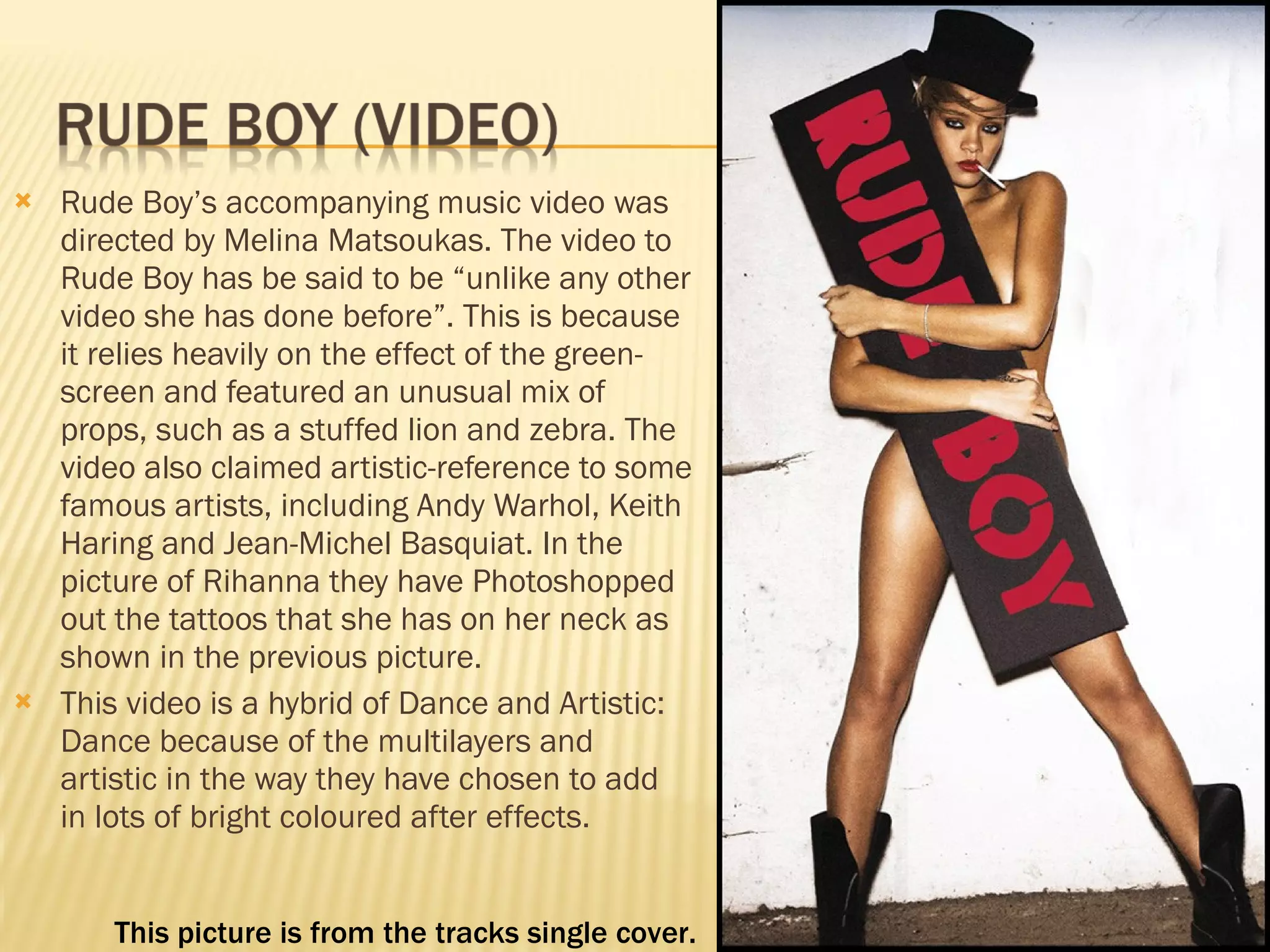 Rude Boy’s accompanying music video was directed by Melina Matsoukas. The video to Rude Boy has be said to be “unlike any other video she has done before”. This is because it relies heavily on the effect of the green-screen and featured an unusual mix of props, such as a stuffed lion and zebra. The video also claimed artistic-reference to some famous artists, including Andy Warhol, Keith Haring and Jean-Michel Basquiat. In the picture of Rihanna they have Photoshopped out the tattoos that she has on her neck as shown in the previous picture. This video is a hybrid of Dance and Artistic: Dance because of the multilayers and artistic in the way they have chosen to add in lots of bright coloured after effects.  This picture is from the tracks single cover.  