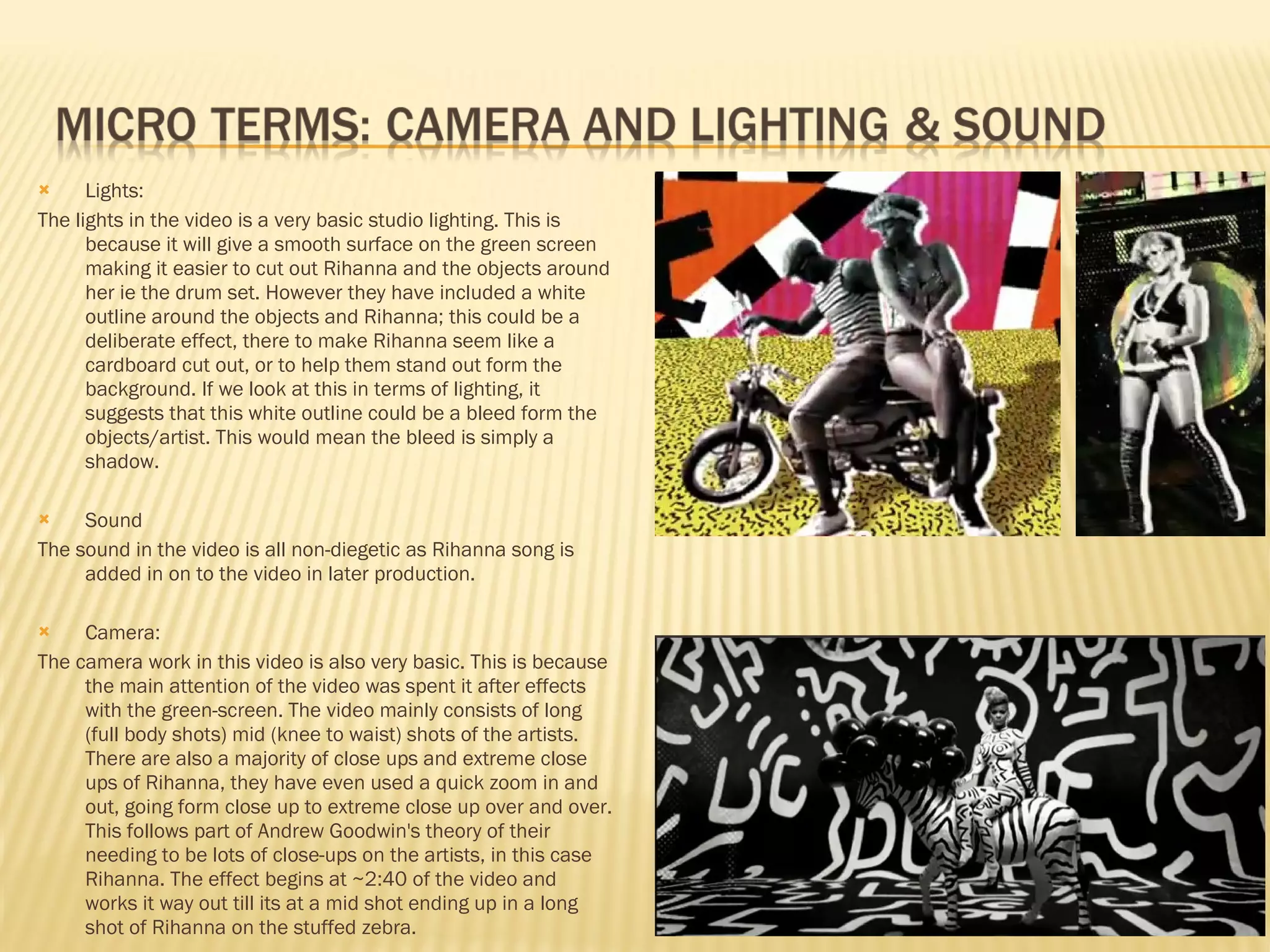 Lights: The lights in the video is a very basic studio lighting. This is because it will give a smooth surface on the green screen making it easier to cut out Rihanna and the objects around her ie the drum set. However they have included a white outline around the objects and Rihanna; this could be a deliberate effect, there to make Rihanna seem like a cardboard cut out, or to help them stand out form the background. If we look at this in terms of lighting, it suggests that this white outline could be a bleed form the objects/artist. This would mean the bleed is simply a shadow. Sound The sound in the video is all non-diegetic as Rihanna song is added in on to the video in later production.  Camera: The camera work in this video is also very basic. This is because the main attention of the video was spent it after effects with the green-screen. The video mainly consists of long (full body shots) mid (knee to waist) shots of the artists. There are also a majority of close ups and extreme close ups of Rihanna, they have even used a quick zoom in and out, going form close up to extreme close up over and over. This follows part of Andrew Goodwin's theory of their needing to be lots of close-ups on the artists, in this case Rihanna. The effect begins at ~2:40 of the video and works it way out till its at a mid shot ending up in a long shot of Rihanna on the stuffed zebra.  