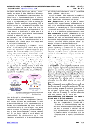 International Journal of Advanced Engineering, Management and Science (IJAEMS) [Vol-2, Issue-12, Dec- 2016]
Infogain Publication (Infogainpublication.com) ISSN : 2454-1311
www.ijaems.com Page | 2073
Duplication and a lack of appropriate and timely commu-
nication run rampant in these traditional organizations.
However a lean supply chain is proactive and plans for
the unexpected by positioning all resources for effective-
ness. [8]. Downturns in demand can be addressed without
layoffs or significant productivity losses. It should be re-
alised that; changing a traditional organisation which is
not lean compliant to a lean processed firm could be chal-
lenging. This means that workers need to be given full
orientation on lean management principles as part of the
change process. In the hierarchy of support areas, it is
even more challenging for the people to understand how
lean could be beneficial to them [11]
The concept of “Lean,” has been around in one form or
another for many years, at least in manufacturing. It is
only recently that it has been applied to the supply chain
& logistics management area.[12]
For instance, according to [13] as quoted in[11] it took
Toyota 20 years educating lean suppliers, though, which
explain why organisations hesitate to adopt lean. [11]
Explained that, back in the 1980s when Toyota was con-
sidering setting up manufacturing facilities in the United
States, it was skeptical about whether or not the lean phi-
losophy would be embraced by American suppliers. In-
stead of going it alone, Toyota entered into a joint venture
with General Motors to operate the New United Motor
Manufacturing Inc (NUMMI) plant in Fremont, Califor-
nia [8] however the relative success of that plant
[NUMMI] convinced Toyota that Toyota Production Sys-
tem (TPS) or what is today called lean, could be trans-
planted to the United States.
Lean supply chain in Nigerian organisations
Application of lean concept in Nigerian supply chain net-
work would be a very big task considering the very slow
developmental strides, the level of education and skills of
workers and accessibly to such new trends. However, a
complete lean concept in Nigerian supply chain would
mean rejuvenating the industries and organisations to
meet up world standard in terms of cash flow. As stated
by [13] it took Toyota 20 years to educate supplier and
convince America that lean could work in the US. Nige-
ria may not be an exception as the advanced worlds have
all embraced lean and today the result is a flourishing
industry and supply chain network.
In setting up a supply chain management network in Ni-
geria one would expect the following components of lean
supply chain to apply as stated by [14] as follows:
Lean suppliers should be able to adapt to changes
through training and developments and be encouraged in
their various organisations to make the lean transforma-
tion agenda by involving them in value stream activities.
The result is a continually declining price target which
can be set by the organisation and increasing quality goals
Lean procurement is another component of the lean
supply chain and must be visible to both customers and
suppliers. But some lean procurement processes are e-
procurement and automated procurement. E-procurement
conducts transactions, strategic sourcing, bidding, and
reverses auctions using Web-based applications.
Lean manufacturing systems typically presents the
greatest opportunity for cost reduction and quality im-
provement; as many organizations operating lean in the
advanced worlds have received huge benefits from lean
concepts in various functions. One good reason for this
paper.
Lean warehousing system eliminating non-value added
steps and waste in product storage processes. Typical
warehousing functions are: receiving, storing, replenish-
ment, picking, packing and shipping.
A transportation system using lean concept such as core
carrier programs, improved transportation administrative
processes and automated functions, optimized mode se-
lection and pooling orders, import/export transportation
processes, inbound transportation and backhauls. Accom-
plishing these concepts would involve mapping the value
stream, creating flow, reducing waste in processes, and
eliminating non-value added activities and using pull
processes
Lean customers who understand their business needs and
therefore can specify meaningful requirements. They are
always seeking methods of continuous improvement in
the total supply chain to reduce costs. Lean customers
expect value from the products they purchase and provide
value to the consumers who they interact with.
Results and benefits of the lean supply chain system as
it would apply to the Nigerian market.
o A Lean supply chain system allows room for
Speed and Responsiveness to Customers.[8&15]
This means the Nigerian consumers would not
only start enjoying a more efficient process, but
also faster as the culture of lean takes over the
entire supply chain links, increasing their veloc-
ity. Examples are the new marketing trend like
“Konga and Jumai” in Nigeria’s e-online market-
ing.
 