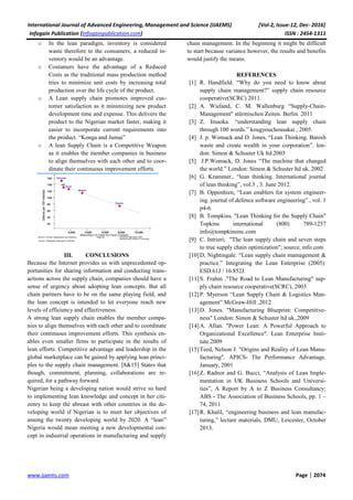 International Journal of Advanced Engineering, Management and Science (IJAEMS) [Vol-2, Issue-12, Dec- 2016]
Infogain Publication (Infogainpublication.com) ISSN : 2454-1311
www.ijaems.com Page | 2074
o In the lean paradigm, inventory is considered
waste therefore to the consumers; a reduced in-
ventory would be an advantage.
o Costumers have the advantage of a Reduced
Costs as the traditional mass production method
tries to minimize unit costs by increasing total
production over the life cycle of the product.
o A Lean supply chain promotes improved cus-
tomer satisfaction as it minimizing new product
development time and expense. This delivers the
product to the Nigerian market faster, making it
easier to incorporate current requirements into
the product. “Konga and Jumai”
o A lean Supply Chain is a Competitive Weapon
as it enables the member companies in business
to align themselves with each other and to coor-
dinate their continuous improvement efforts.
III. CONCLUSIONS
Because the Internet provides us with unprecedented op-
portunities for sharing information and conducting trans-
actions across the supply chain, companies should have a
sense of urgency about adopting lean concepts. But all
chain partners have to be on the same playing field, and
the lean concept is intended to let everyone reach new
levels of efficiency and effectiveness.
A strong lean supply chain enables the member compa-
nies to align themselves with each other and to coordinate
their continuous improvement efforts. This synthesis en-
ables even smaller firms to participate in the results of
lean efforts. Competitive advantage and leadership in the
global marketplace can be gained by applying lean princi-
ples to the supply chain management. [8&15] States that
though, commitment, planning, collaborations are re-
quired, for a pathway forward.
Nigerian being a developing nation would strive so hard
to implementing lean knowledge and concept in her citi-
zenry to keep the abreast with other countries in the de-
veloping world if Nigerian is to meet her objectives of
among the twenty developing world by 2020. A “lean”
Nigeria would mean meeting a new developmental con-
cept in industrial operations in manufacturing and supply
chain management. In the beginning it might be difficult
to start because variance however, the results and benefits
would justify the means.
REFERENCES
[1] R. Handfield. “Why do you need to know about
supply chain management?” supply chain resource
cooperative(SCRC) 2011.
[2] A. Wieland, C. M. Wallenburg “Supply-Chain-
Management" stürmischen Zeiten. Berlin. 2011
[3] Z. Imaoka. “understanding lean supply chain
through 100 words.” kougyouchousakai , 2005.
[4] J. p. Womack and D. Jones, “Lean Thinking. Banish
waste and create wealth in your corporation”. lon-
don: Simon & Schuster Uk ltd.2003
[5] J.P.Womack, D. Jones “The machine that changed
the world.” London: Simon & Schuster ltd uk. 2002
[6] G. Krammer,. “lean thinking. International journal
of lean thinking”, vol.3 , 3. June 2012.
[7] B. Oppenhien, “Lean enablers for system engineer-
ing. journal of defence software engineering” , vol. 1
p4-6.
[8] B. Tompkins. "Lean Thinking for the Supply Chain"
Topkins international (800) 789-1257
info@tompkinsinc.com
[9] C. Intrieri; "The lean supply chain and seven steps
to true supply chain optimization"; source, info.com
[10]D, Nightingale. “Lean supply chain mamagement &
practice.” Integrating the Lean Enterprise (2005):
ESD.61J / 16.852J.
[11]S. Frahm ."The Road to Lean Manufacturing" sup-
ply chain resource cooperative(SCRC), 2003
[12]P. Myerson “Lean Supply Chain & Logistics Man-
agement” McGraw-Hill ,2012
[13]D. Jones. "Manufacturing Blueprint: Competitive-
ness" London: Simon & Schuster ltd uk.,2009
[14]A. Allan. "Power Lean: A Powerful Approach to
Organizational Excellence". Lean Enterprise Insti-
tute.2009
[15]Teed, Nelson J. "Origins and Reality of Lean Manu-
facturing". APICS- The Performance Advantage.
January, 2001
[16]Z. Radnor and G. Bucci, “Analysis of Lean Imple-
mentation in UK Business Schools and Universi-
ties”, A Report by A to Z Business Consultancy;
ABS - The Association of Business Schools, pp. 1 –
74, 2011
[17]R. Khalil, “engineering business and lean manufac-
turing,” lecture materials, DMU, Leicester, October
2013.
 