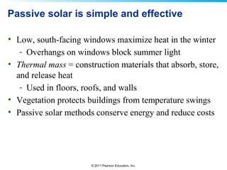 © 2011 Pearson Education, Inc.
Passive solar is simple and effective
• Low, south-facing windows maximize heat in the winter
- Overhangs on windows block summer light
• Thermal mass = construction materials that absorb, store,
and release heat
- Used in floors, roofs, and walls
• Vegetation protects buildings from temperature swings
• Passive solar methods conserve energy and reduce costs
 