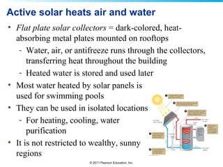 © 2011 Pearson Education, Inc.
Active solar heats air and water
• Flat plate solar collectors = dark-colored, heat-
absorbing metal plates mounted on rooftops
- Water, air, or antifreeze runs through the collectors,
transferring heat throughout the building
- Heated water is stored and used later
• Most water heated by solar panels is
used for swimming pools
• They can be used in isolated locations
- For heating, cooling, water
purification
• It is not restricted to wealthy, sunny
regions
 