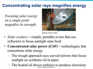 © 2011 Pearson Education, Inc.
Concentrating solar rays magnifies energy
• Solar cookers = simple, portable ovens that use
reflectors to focus sunlight onto food
• Concentrated solar power (CSP) = technologies that
concentrate solar energy
- The trough approach uses curved mirrors that focus
sunlight on synthetic oil in pipes
- The heated oil drives turbines to produce electricity
Focusing solar energy
on a single point
magnifies its strength
 