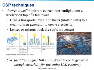 © 2011 Pearson Education, Inc.
CSP techniques
• “Power tower” = mirrors concentrate sunlight onto a
receiver on top of a tall tower
- Heat is transported by air or fluids (molten salts) to a
steam-driven generator to create electricity
- Lenses or mirrors track the sun’s movement
CSP facilities on just 100 mi2
in Nevada could generate
enough electricity for the entire U.S. economy
 