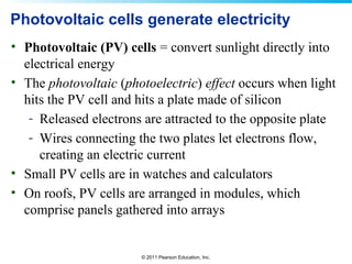 © 2011 Pearson Education, Inc.
Photovoltaic cells generate electricity
• Photovoltaic (PV) cells = convert sunlight directly into
electrical energy
• The photovoltaic (photoelectric) effect occurs when light
hits the PV cell and hits a plate made of silicon
- Released electrons are attracted to the opposite plate
- Wires connecting the two plates let electrons flow,
creating an electric current
• Small PV cells are in watches and calculators
• On roofs, PV cells are arranged in modules, which
comprise panels gathered into arrays
 