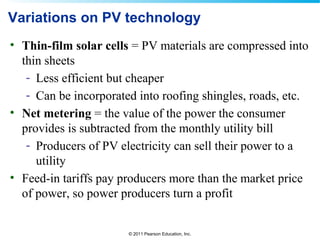 © 2011 Pearson Education, Inc.
Variations on PV technology
• Thin-film solar cells = PV materials are compressed into
thin sheets
- Less efficient but cheaper
- Can be incorporated into roofing shingles, roads, etc.
• Net metering = the value of the power the consumer
provides is subtracted from the monthly utility bill
- Producers of PV electricity can sell their power to a
utility
• Feed-in tariffs pay producers more than the market price
of power, so power producers turn a profit
 