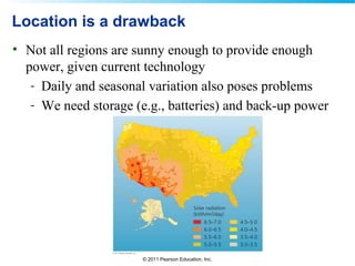 © 2011 Pearson Education, Inc.
Location is a drawback
• Not all regions are sunny enough to provide enough
power, given current technology
- Daily and seasonal variation also poses problems
- We need storage (e.g., batteries) and back-up power
 