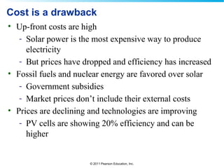 © 2011 Pearson Education, Inc.
Cost is a drawback
• Up-front costs are high
- Solar power is the most expensive way to produce
electricity
- But prices have dropped and efficiency has increased
• Fossil fuels and nuclear energy are favored over solar
- Government subsidies
- Market prices don’t include their external costs
• Prices are declining and technologies are improving
- PV cells are showing 20% efficiency and can be
higher
 