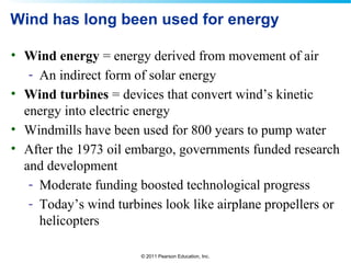 © 2011 Pearson Education, Inc.
Wind has long been used for energy
• Wind energy = energy derived from movement of air
- An indirect form of solar energy
• Wind turbines = devices that convert wind’s kinetic
energy into electric energy
• Windmills have been used for 800 years to pump water
• After the 1973 oil embargo, governments funded research
and development
- Moderate funding boosted technological progress
- Today’s wind turbines look like airplane propellers or
helicopters
 