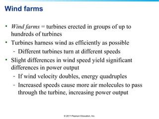 © 2011 Pearson Education, Inc.
Wind farms
• Wind farms = turbines erected in groups of up to
hundreds of turbines
• Turbines harness wind as efficiently as possible
- Different turbines turn at different speeds
• Slight differences in wind speed yield significant
differences in power output
- If wind velocity doubles, energy quadruples
- Increased speeds cause more air molecules to pass
through the turbine, increasing power output
 