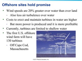 © 2011 Pearson Education, Inc.
Offshore sites hold promise
• Wind speeds are 20% greater over water than over land
- Also less air turbulence over water
• Costs to erect and maintain turbines in water are higher
- But more power is produced and it is more profitable
• Currently, turbines are limited to shallow water
• The first U.S. offshore
wind farm will have
130 turbines
- Off Cape Cod,
Massachusetts
 
