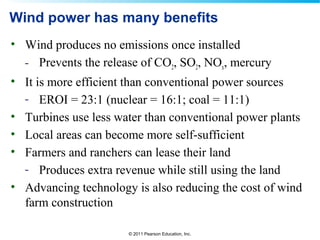 © 2011 Pearson Education, Inc.
Wind power has many benefits
• Wind produces no emissions once installed
- Prevents the release of CO2, SO2, NOx, mercury
• It is more efficient than conventional power sources
- EROI = 23:1 (nuclear = 16:1; coal = 11:1)
• Turbines use less water than conventional power plants
• Local areas can become more self-sufficient
• Farmers and ranchers can lease their land
- Produces extra revenue while still using the land
• Advancing technology is also reducing the cost of wind
farm construction
 