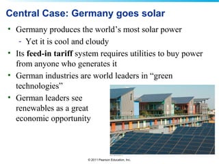 © 2011 Pearson Education, Inc.
Central Case: Germany goes solar
• Germany produces the world’s most solar power
- Yet it is cool and cloudy
• Its feed-in tariff system requires utilities to buy power
from anyone who generates it
• German industries are world leaders in “green
technologies”
• German leaders see
renewables as a great
economic opportunity
 