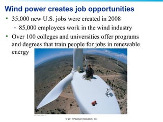 © 2011 Pearson Education, Inc.
Wind power creates job opportunities
• 35,000 new U.S. jobs were created in 2008
- 85,000 employees work in the wind industry
• Over 100 colleges and universities offer programs
and degrees that train people for jobs in renewable
energy
 