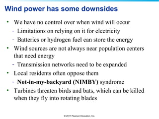 © 2011 Pearson Education, Inc.
Wind power has some downsides
• We have no control over when wind will occur
- Limitations on relying on it for electricity
- Batteries or hydrogen fuel can store the energy
• Wind sources are not always near population centers
that need energy
- Transmission networks need to be expanded
• Local residents often oppose them
- Not-in-my-backyard (NIMBY) syndrome
• Turbines threaten birds and bats, which can be killed
when they fly into rotating blades
 
