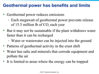 © 2011 Pearson Education, Inc.
Geothermal power has benefits and limits
• Geothermal power reduces emissions
- Each megawatt of geothermal power prevents release
of 15.5 million lb of CO2 each year
• But it may not be sustainable if the plant withdraws water
faster than it can be recharged
- Water or wastewater can be injected into the ground
• Patterns of geothermal activity in the crust shift
• Water has salts and minerals that corrode equipment and
pollute the air
• It is limited to areas where the energy can be trapped
 