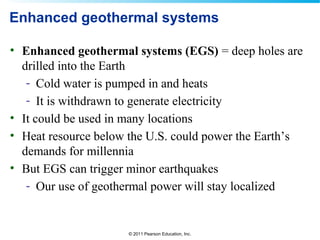 © 2011 Pearson Education, Inc.
Enhanced geothermal systems
• Enhanced geothermal systems (EGS) = deep holes are
drilled into the Earth
- Cold water is pumped in and heats
- It is withdrawn to generate electricity
• It could be used in many locations
• Heat resource below the U.S. could power the Earth’s
demands for millennia
• But EGS can trigger minor earthquakes
- Our use of geothermal power will stay localized
 