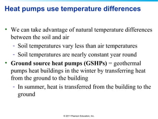 © 2011 Pearson Education, Inc.
Heat pumps use temperature differences
• We can take advantage of natural temperature differences
between the soil and air
- Soil temperatures vary less than air temperatures
- Soil temperatures are nearly constant year round
• Ground source heat pumps (GSHPs) = geothermal
pumps heat buildings in the winter by transferring heat
from the ground to the building
- In summer, heat is transferred from the building to the
ground
 