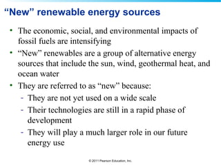 © 2011 Pearson Education, Inc.
“New” renewable energy sources
• The economic, social, and environmental impacts of
fossil fuels are intensifying
• “New” renewables are a group of alternative energy
sources that include the sun, wind, geothermal heat, and
ocean water
• They are referred to as “new” because:
- They are not yet used on a wide scale
- Their technologies are still in a rapid phase of
development
- They will play a much larger role in our future
energy use
 