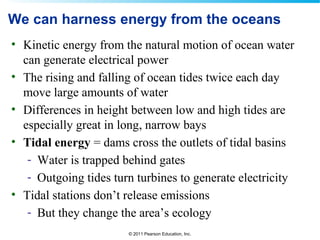 © 2011 Pearson Education, Inc.
We can harness energy from the oceans
• Kinetic energy from the natural motion of ocean water
can generate electrical power
• The rising and falling of ocean tides twice each day
move large amounts of water
• Differences in height between low and high tides are
especially great in long, narrow bays
• Tidal energy = dams cross the outlets of tidal basins
- Water is trapped behind gates
- Outgoing tides turn turbines to generate electricity
• Tidal stations don’t release emissions
- But they change the area’s ecology
 
