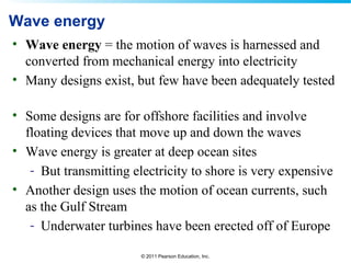 © 2011 Pearson Education, Inc.
Wave energy
• Wave energy = the motion of waves is harnessed and
converted from mechanical energy into electricity
• Many designs exist, but few have been adequately tested
• Some designs are for offshore facilities and involve
floating devices that move up and down the waves
• Wave energy is greater at deep ocean sites
- But transmitting electricity to shore is very expensive
• Another design uses the motion of ocean currents, such
as the Gulf Stream
- Underwater turbines have been erected off of Europe
 