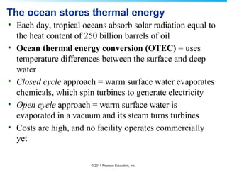 © 2011 Pearson Education, Inc.
The ocean stores thermal energy
• Each day, tropical oceans absorb solar radiation equal to
the heat content of 250 billion barrels of oil
• Ocean thermal energy conversion (OTEC) = uses
temperature differences between the surface and deep
water
• Closed cycle approach = warm surface water evaporates
chemicals, which spin turbines to generate electricity
• Open cycle approach = warm surface water is
evaporated in a vacuum and its steam turns turbines
• Costs are high, and no facility operates commercially
yet
 