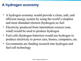 © 2011 Pearson Education, Inc.
A hydrogen economy
• A hydrogen economy would provide a clean, safe, and
efficient energy system by using the world’s simplest
and most abundant element (hydrogen) as fuel
• Electricity produced from intermittent sources (sun,
wind) would be used to produce hydrogen
• Fuel cells (hydrogen batteries) would use hydrogen to
produce electricity to power cars, homes, computers, etc.
• Governments are funding research into hydrogen and
fuel cell technology
 