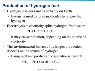 © 2011 Pearson Education, Inc.
Production of hydrogen fuel
• Hydrogen gas does not exist freely on Earth
- Energy is used to force molecules to release the
hydrogen
• Electrolysis = electricity splits hydrogen from water
2H2O ⇒ 2H2 + O2
- It may cause pollution, depending on the source of
electricity
• The environmental impact of hydrogen production
depends on the source of hydrogen
- Using methane produces the greenhouse gas CO2
CH4 + 2H2O ⇒ 4H2 + CO2
 