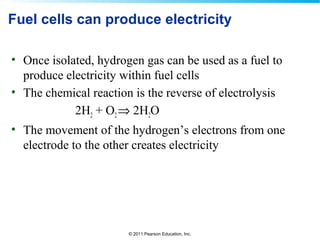 © 2011 Pearson Education, Inc.
Fuel cells can produce electricity
• Once isolated, hydrogen gas can be used as a fuel to
produce electricity within fuel cells
• The chemical reaction is the reverse of electrolysis
2H2 + O2⇒ 2H2O
• The movement of the hydrogen’s electrons from one
electrode to the other creates electricity
 
