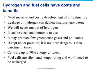 © 2011 Pearson Education, Inc.
Hydrogen and fuel cells have costs and
benefits
• Need massive and costly development of infrastructure
• Leakage of hydrogen can deplete stratospheric ozone
• We will never run out of hydrogen
• It can be clean and nontoxic to use
• It may produce few greenhouse gases and pollutants
• If kept under pressure, it is no more dangerous than
gasoline in tanks
• Cells are up to 90% energy efficient
• Fuel cells are silent and nonpolluting and won’t need to
be recharged
 