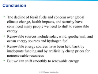 © 2011 Pearson Education, Inc.
Conclusion
• The decline of fossil fuels and concern over global
climate change, health impacts, and security have
convinced many people we need to shift to renewable
energy
• Renewable sources include solar, wind, geothermal, and
ocean energy sources and hydrogen fuel
• Renewable energy sources have been held back by
inadequate funding and by artificially cheap prices for
nonrenewable resources
• But we can shift smoothly to renewable energy
 