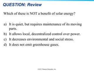 © 2011 Pearson Education, Inc.
QUESTION: Review
Which of these is NOT a benefit of solar energy?
a) It is quiet, but requires maintenance of its moving
parts.
b) It allows local, decentralized control over power.
c) It decreases environmental and social stress.
d) It does not emit greenhouse gases.
 