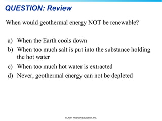 © 2011 Pearson Education, Inc.
QUESTION: Review
When would geothermal energy NOT be renewable?
a) When the Earth cools down
b) When too much salt is put into the substance holding
the hot water
c) When too much hot water is extracted
d) Never, geothermal energy can not be depleted
 