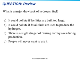 © 2011 Pearson Education, Inc.
QUESTION: Review
What is a major drawback of hydrogen fuel?
a) It could pollute if facilities are built too large.
b) It could pollute if fossil fuels are used to produce the
hydrogen.
c) There is a slight danger of causing earthquakes during
production.
d) People will never want to use it.
 