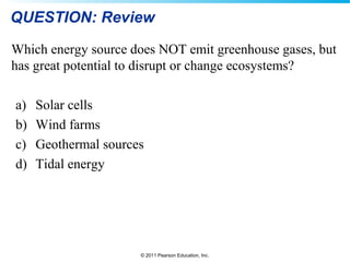 © 2011 Pearson Education, Inc.
QUESTION: Review
Which energy source does NOT emit greenhouse gases, but
has great potential to disrupt or change ecosystems?
a) Solar cells
b) Wind farms
c) Geothermal sources
d) Tidal energy
 