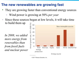 © 2011 Pearson Education, Inc.
The new renewables are growing fast
• They are growing faster than conventional energy sources
- Wind power is growing at 50% per year
- Since these sources began at low levels, it will take time
to build them up
In 2008, we added
more energy from
renewables than
from fossil fuels
and nuclear power
 