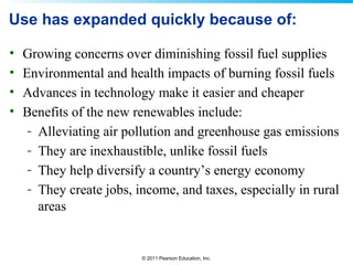 © 2011 Pearson Education, Inc.
Use has expanded quickly because of:
• Growing concerns over diminishing fossil fuel supplies
• Environmental and health impacts of burning fossil fuels
• Advances in technology make it easier and cheaper
• Benefits of the new renewables include:
- Alleviating air pollution and greenhouse gas emissions
- They are inexhaustible, unlike fossil fuels
- They help diversify a country’s energy economy
- They create jobs, income, and taxes, especially in rural
areas
 