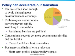 © 2011 Pearson Education, Inc.
Policy can accelerate our transition
• Can we switch soon enough
to avoid damaging our
environment and economy?
• Technological and economic
barriers prevent rapidly
switching to renewables
- Remaining barriers are political
• Conventional sources get more government subsidies
and tax breaks
- Cheap fossil fuels hurt renewables
• Businesses and industries are reluctant
- Short-term profits, unclear policy signals
 
