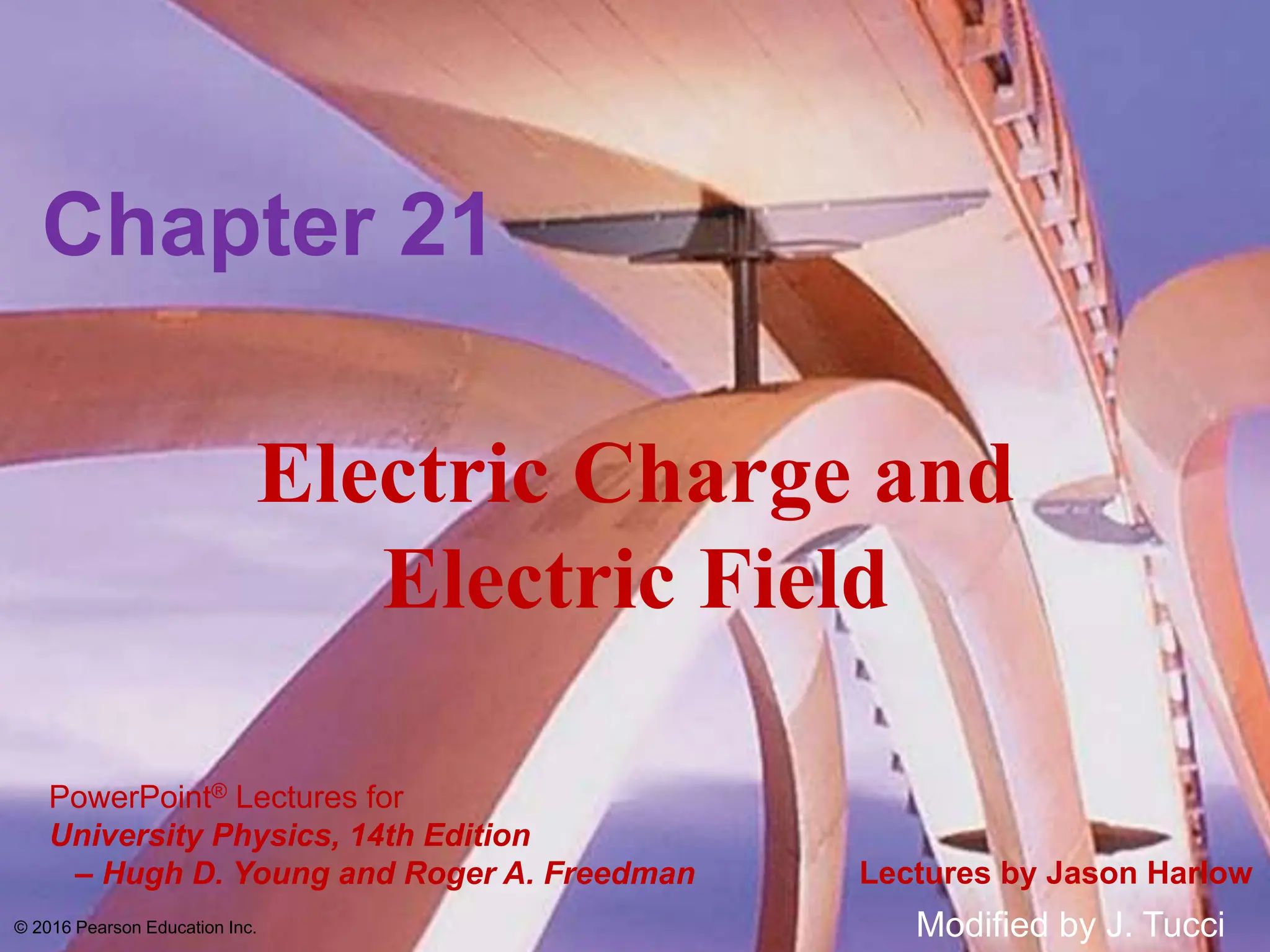 PowerPoint® Lectures for
University Physics, 14th Edition
– Hugh D. Young and Roger A. Freedman Lectures by Jason Harlow
Electric Charge and
Electric Field
Chapter 21
© 2016 Pearson Education Inc. Modified by J. Tucci
 