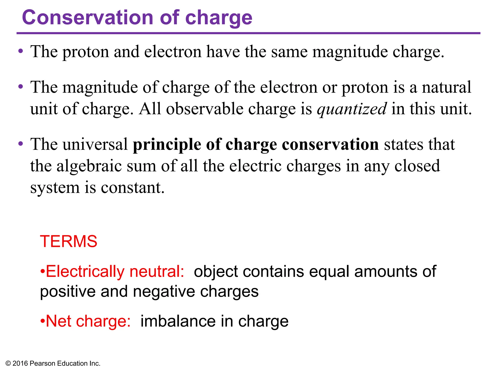 Conservation of charge
• The proton and electron have the same magnitude charge.
• The magnitude of charge of the electron or proton is a natural
unit of charge. All observable charge is quantized in this unit.
• The universal principle of charge conservation states that
the algebraic sum of all the electric charges in any closed
system is constant.
© 2016 Pearson Education Inc.
TERMS
•Electrically neutral: object contains equal amounts of
positive and negative charges
•Net charge: imbalance in charge
 