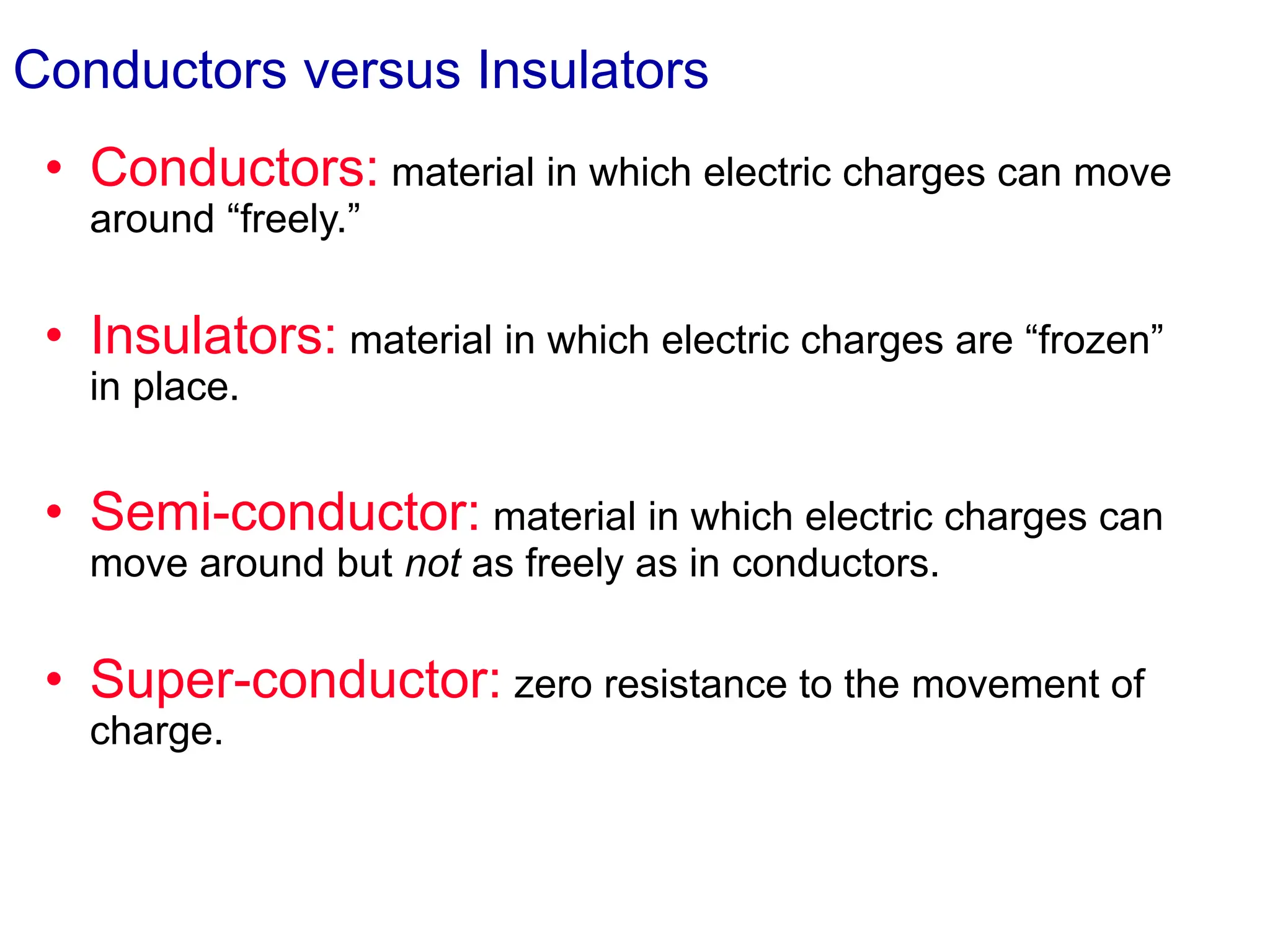 Conductors versus Insulators
• Conductors: material in which electric charges can move
around “freely.”
• Insulators: material in which electric charges are “frozen”
in place.
• Semi-conductor: material in which electric charges can
move around but not as freely as in conductors.
• Super-conductor: zero resistance to the movement of
charge.
 