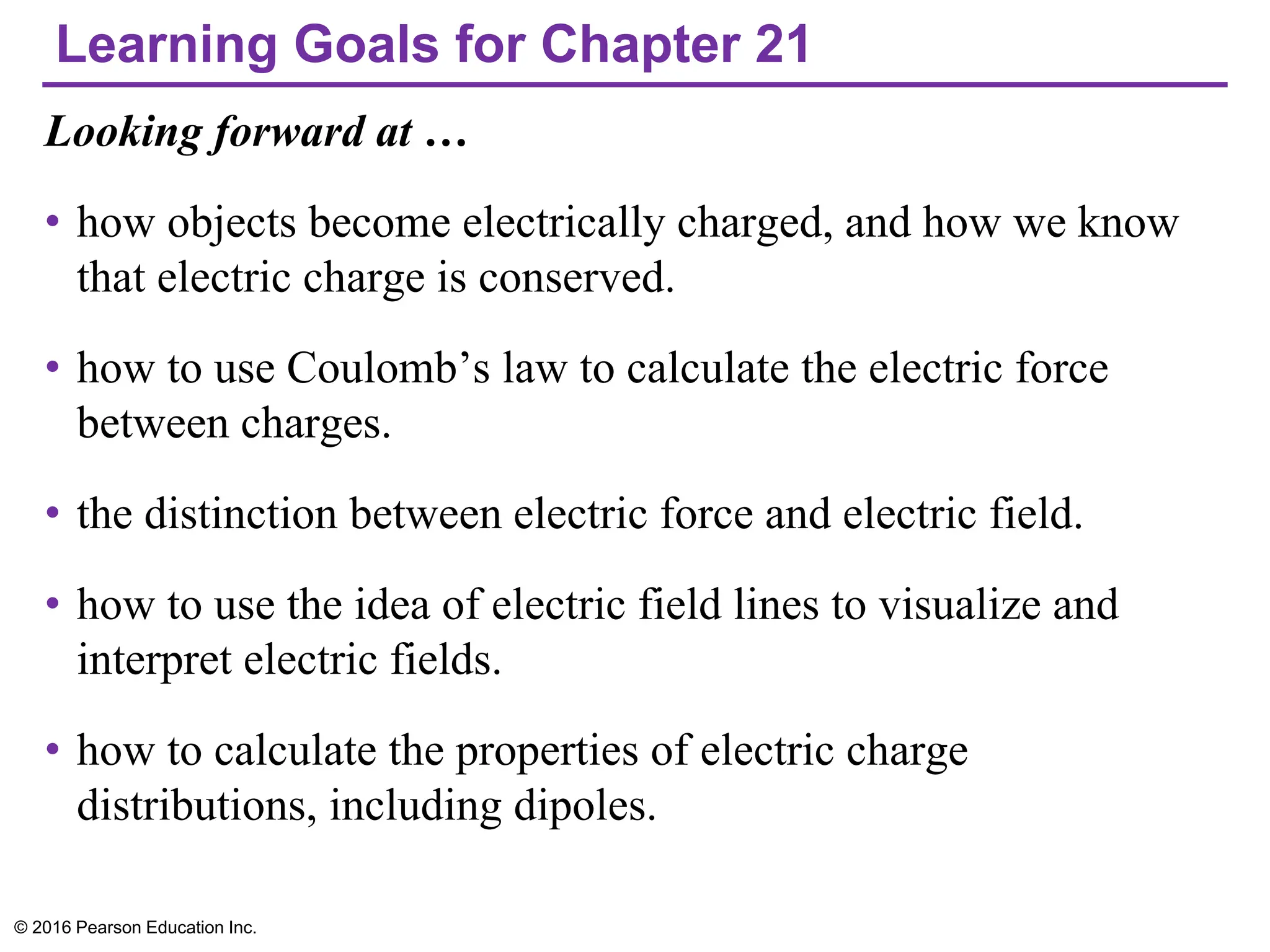 Learning Goals for Chapter 21
Looking forward at …
• how objects become electrically charged, and how we know
that electric charge is conserved.
• how to use Coulomb’s law to calculate the electric force
between charges.
• the distinction between electric force and electric field.
• how to use the idea of electric field lines to visualize and
interpret electric fields.
• how to calculate the properties of electric charge
distributions, including dipoles.
© 2016 Pearson Education Inc.
 